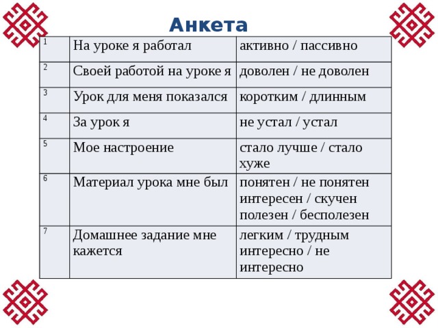 Анкета 1 На уроке я работал 2 3 активно / пассивно Своей работой на уроке я 4 Урок для меня показался доволен / не доволен коротким / длинным За урок я 5 не устал / устал Мое настроение 6 7 стало лучше / стало хуже Материал урока мне был понятен / не понятен Домашнее задание мне кажется легким / трудным интересен / скучен интересно / не интересно  полезен / бесполезен 