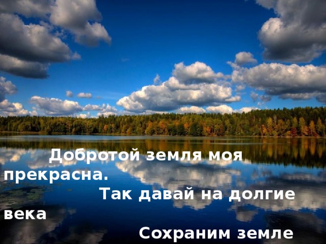 Добротой земля моя прекрасна.  Так давай на долгие века  Сохраним земле ее богатства –  Эти рощи, реки и луга!   