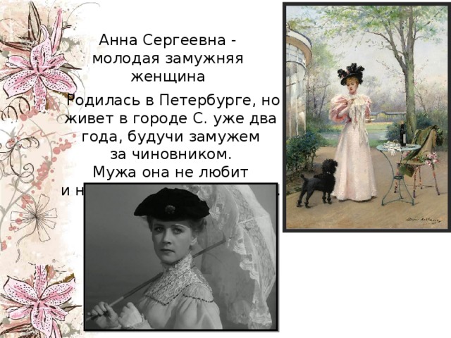 Анна Сергеевна - молодая замужняя женщина     Родилась в Петербурге, но живет в городе С. уже два года, будучи замужем за чиновником. Мужа она не любит и несчастна в своей жизни. 