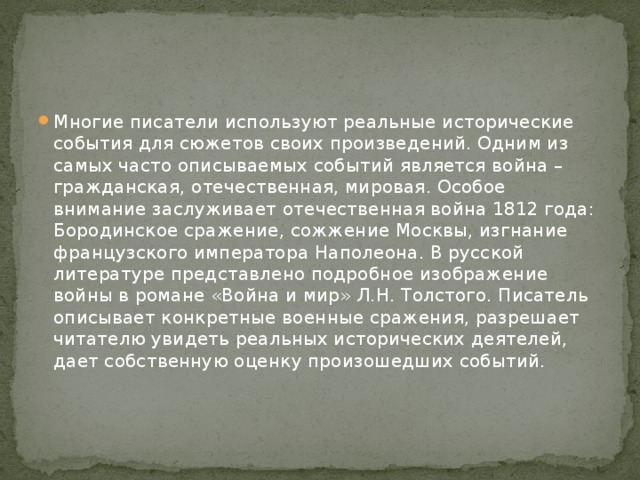 Многие писатели используют реальные исторические события для сюжетов своих произведений. Одним из самых часто описываемых событий является война – гражданская, отечественная, мировая. Особое внимание заслуживает отечественная война 1812 года: Бородинское сражение, сожжение Москвы, изгнание французского императора Наполеона. В русской литературе представлено подробное изображение войны в романе «Война и мир» Л.Н. Толстого. Писатель описывает конкретные военные сражения, разрешает читателю увидеть реальных исторических деятелей, дает собственную оценку произошедших событий.    