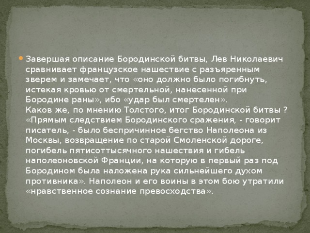 Завершая описание Бородинской битвы, Лев Николаевич сравнивает французское нашествие с разъяренным зверем и замечает, что «оно должно было погибнуть, истекая кровью от смертельной, нанесенной при Бородине раны», ибо «удар был смертелен».  Каков же, по мнению Толстого, итог Бородинской битвы ? «Прямым следствием Бородинского сражения, - говорит писатель, - было беспричинное бегство Наполеона из Москвы, возвращение по старой Смоленской дороге, погибель пятисоттысячного нашествия и гибель наполеоновской Франции, на которую в первый раз под Бородином была наложена рука сильнейшего духом противника». Наполеон и его воины в этом бою утратили «нравственное сознание превосходства». 