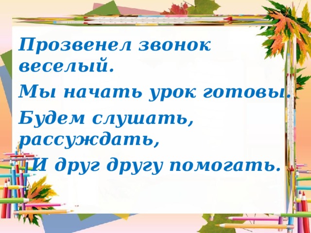 Прозвенел звонок веселый. Мы начать урок готовы. Будем слушать, рассуждать,  И друг другу помогать. 