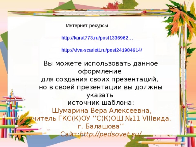 Интернет-ресурсы http://karat773.ru/post1336962…   http://viva-scarlett.ru/post241984614/ Вы можете использовать данное оформление для создания своих презентаций, но в своей презентации вы должны указать источник шаблона:  Шумарина Вера Алексеевна, учитель ГКС(К)ОУ ’’ С(К)ОШ №11 VIII вида.  г. Балашова ’’  Сайт: http :// pedsovet.su /  