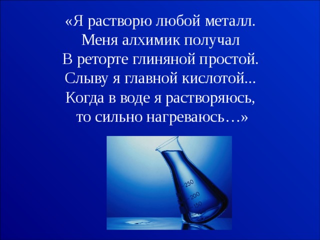 «Я растворю любой металл.   Меня алхимик получал   В реторте глиняной простой.   Слыву я главной кислотой...   Когда в воде я растворяюсь, то сильно нагреваюсь…» 