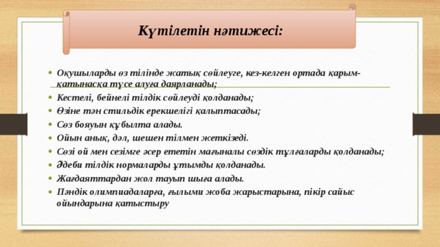 Күтілетін нәтижесі: Оқушыларды өз тілінде жатық сөйлеуге, кез-келген ортада қарым-қатынасқа түсе алуға даярланады; Кестелі, бейнелі тілдік сөйлеуді қолданады; Өзіне тән стильдік ерекшелігі қалыптасады; Сөз бояуын құбылта алады. Ойын анық, дәл, шешен тілмен жеткізеді. Сөзі ой мен сезімге әсер ететін мағыналы сөздік тұлғаларды қолданады; Әдеби тілдік нормаларды ұтымды қолданады. Жағдаяттардан жол тауып шыға алады. Пәндік олимпиадаларға, ғылыми жоба жарыстарына, пікір сайыс ойындарына қатыстыру 