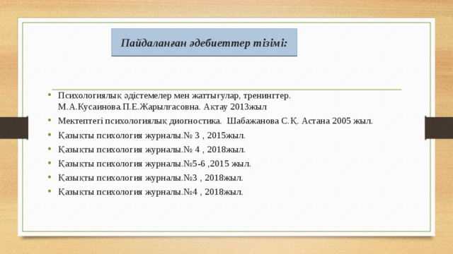 Пайдаланған әдебиеттер тізімі: Психологиялық әдістемелер мен жаттығулар, тренингтер. М.А.Кусаинова.П.Е.Жарылғасовна. Ақтау 2013жыл Мектептегі психологиялық диогностика. Шабажанова С.Қ. Астана 2005 жыл. Қазықты психология журналы.№ 3 , 2015жыл. Қазықты психология журналы.№ 4 , 2018жыл. Қазықты психология журналы.№5-6 ,2015 жыл. Қазықты психология журналы.№3 , 2018жыл. Қазықты психология журналы.№4 , 2018жыл. 