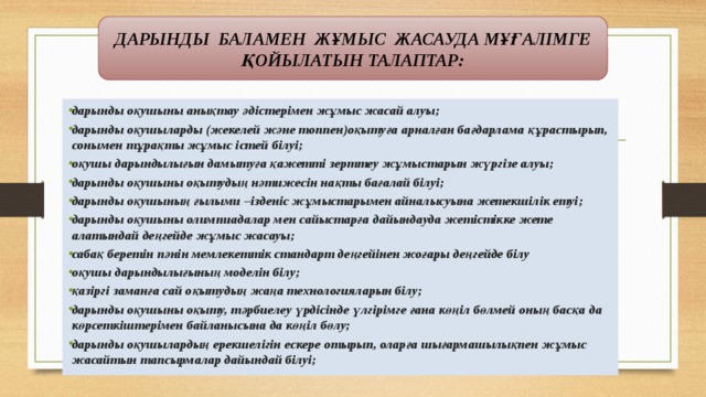 ДАРЫНДЫ БАЛАМЕН ЖҰМЫС ЖАСАУДА МҰҒАЛІМГЕ ҚОЙЫЛАТЫН ТАЛАПТАР: дарынды оқушыны анықтау әдістерімен жұмыс жасай алуы; дарынды оқушыларды (жекелей және топпен)оқытуға арналған бағдарлама құрастырып, сонымен тұрақты жұмыс істей білуі; оқушы дарындылығын дамытуға қажетті зерттеу жұмыстарын жүргізе алуы; дарынды оқушыны оқытудың нәтижесін нақты бағалай білуі; дарынды оқушының ғылыми –ізденіс жұмыстарымен айналысуына жетекшілік етуі; дарынды оқушыны олимпиадалар мен сайыстарға дайындауда жетістікке жете алатындай деңгейде жұмыс жасауы; сабақ беретін пәнін мемлекеттік стандарт деңгейінен жоғары деңгейде білу оқушы дарындылығының моделін білу; қазіргі заманға сай оқытудың жаңа технологияларын білу; дарынды оқушыны оқыту, тәрбиелеу үрдісінде үлгірімге ғана көңіл бөлмей оның басқа да көрсеткіштерімен байланысына да көңіл бөлу; дарынды оқушылардың ерекшелігін ескере отырып, оларға шығармашылықпен жұмыс жасайтын тапсырмалар дайындай білуі; 