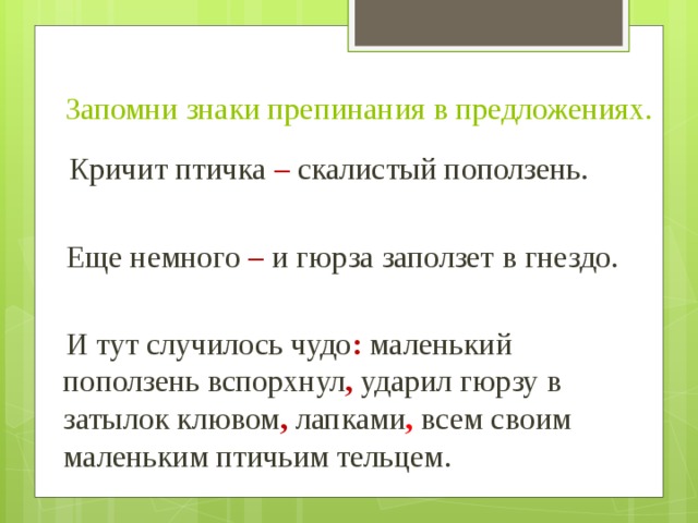 Запомни знаки препинания в предложениях.  Кричит птичка –  скалистый поползень.  Еще немного – и гюрза заползет в гнездо.  И тут случилось чудо : маленький поползень вспорхнул , ударил гюрзу в затылок клювом , лапками , всем своим маленьким птичьим тельцем. 