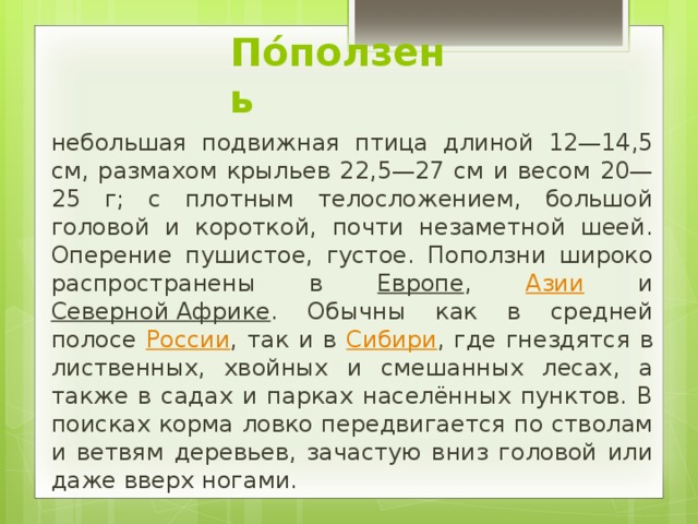 По́ползень небольшая подвижная птица длиной 12—14,5 см, размахом крыльев 22,5—27 см и весом 20—25 г; с плотным телосложением, большой головой и короткой, почти незаметной шеей. Оперение пушистое, густое. Поползни широко распространены в Европе , Азии и Северной Африке . Обычны как в средней полосе России , так и в Сибири , где гнездятся в лиственных, хвойных и смешанных лесах, а также в садах и парках населённых пунктов. В поисках корма ловко передвигается по стволам и ветвям деревьев, зачастую вниз головой или даже вверх ногами. 