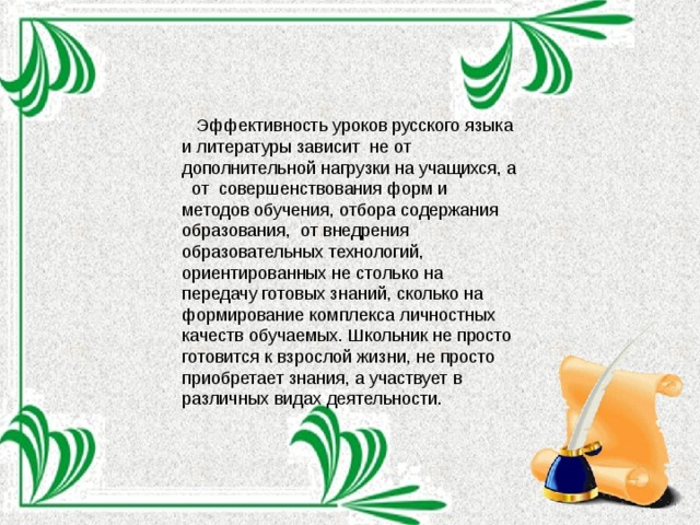  Эффективность уроков русского языка и литературы зависит не от дополнительной нагрузки на учащихся, а от совершенствования форм и методов обучения, отбора содержания образования, от внедрения образовательных технологий, ориентированных не столько на передачу готовых знаний, сколько на формирование комплекса личностных качеств обучаемых. Школьник не просто готовится к взрослой жизни, не просто приобретает знания, а участвует в различных видах деятельности. 