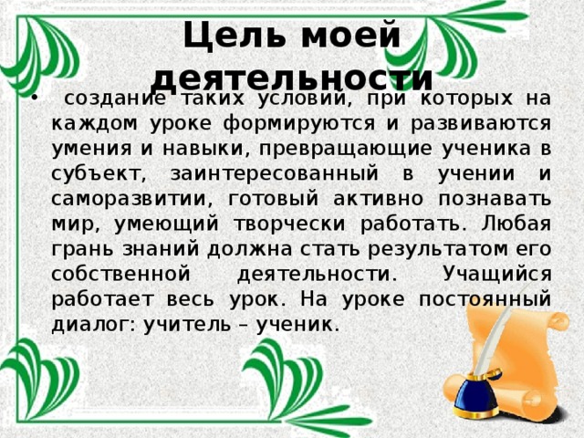 Цель моей деятельности  создание таких условий, при которых на каждом уроке формируются и развиваются умения и навыки, превращающие ученика в субъект, заинтересованный в учении и саморазвитии, готовый активно познавать мир, умеющий творчески работать. Любая грань знаний должна стать результатом его собственной деятельности. Учащийся работает весь урок. На уроке постоянный диалог: учитель – ученик.  