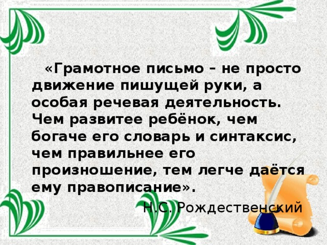  «Грамотное письмо – не просто движение пишущей руки, а особая речевая деятельность. Чем развитее ребёнок, чем богаче его словарь и синтаксис, чем правильнее его произношение, тем легче даётся ему правописание». Н.С. Рождественский 