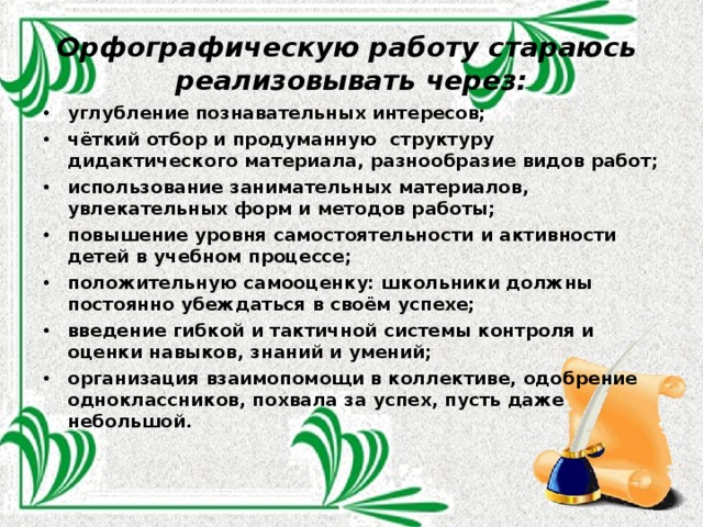 Орфографическую работу стараюсь реализовывать через:   углубление познавательных интересов; чёткий отбор и продуманную  структуру дидактического материала, разнообразие видов работ; использование занимательных материалов, увлекательных форм и методов работы; повышение уровня самостоятельности и активности детей в учебном процессе; положительную самооценку: школьники должны постоянно убеждаться в своём успехе; введение гибкой и тактичной системы контроля и оценки навыков, знаний и умений; организация взаимопомощи в коллективе, одобрение одноклассников, похвала за успех, пусть даже небольшой.  