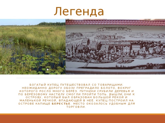 Легенда   богатый купец путешествовал со товарищами. Неожиданно дорогу обозу преградило болото, вокруг которого росло много берёз. Путники срубили деревья и по берёзовому настилу смогли пройти топь. Вышли они к острову, который был образован большой рекой и маленькой речкой, впадающей в неё. купец построил на острове капище Берестье . Место окозалось удобным для торговли. 