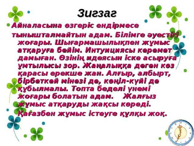 Зигзаг Айналасына өзгеріс ендірмесе тынышталмайтын адам. Білімге әуестігі жоғары. Шығармашылықпен жұмыс атқаруға бейім. Интуициясы керемет дамыған. Өзінің идеясын іске асыруға ұмтылысы зор. Жаңалыққа деген көз қарасы ерекше жан. Алғыр, албырт, бірбеткей мінезі де, көңіл - күйі де құбылмалы. Топта беделі үнемі жоғары болатын адам.  Жалғыз жұмыс атқаруды жақсы көреді.    Қағазбен жұмыс істеуге құлқы жоқ. 