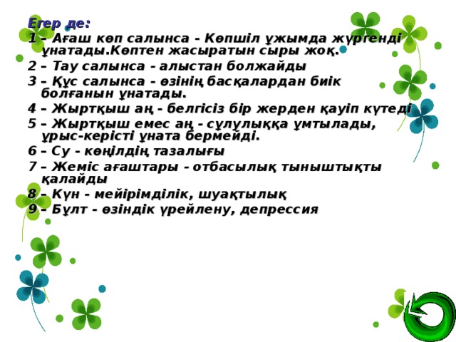 Егер де: 1 – Ағаш көп салынса - Көпшіл ұжымда жүргенді ұнатады.Көптен жасыратын сыры жоқ.  2 – Тау салынса - алыстан болжайды 3 – Құс салынса - өзінің басқалардан биік болғанын ұнатады. 4 – Жыртқыш аң - белгісіз бір жерден қауіп күтеді 5 – Жыртқыш емес аң - сұлулыққа ұмтылады, ұрыс-керісті ұната бермейді. 6 – Су - көңілдің тазалығы 7 – Жеміс ағаштары - отбасылық тыныштықты қалайды 8 – Күн - мейірімділік, шуақтылық 9 – Бұлт - өзіндік үрейлену, депрессия  
