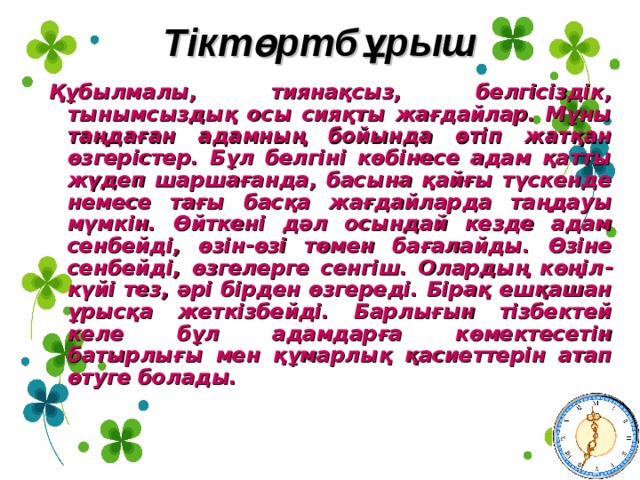 Тіктөртбұрыш Құбылмалы, тиянақсыз, белгісіздік, тынымсыздық осы сияқты жағдайлар. Мұны таңдаған адамның бойында өтіп жатқан өзгерістер. Бұл белгіні көбінесе адам қатты жүдеп шаршағанда, басына қайғы түскенде немесе тағы басқа жағдайларда таңдауы мүмкін. Өйткені дәл осындай кезде адам сенбейді, өзін - өзі төмен бағалайды. Өзіне сенбейді, өзгелерге сенгіш. Олардың көңіл -күйі тез, әрі бірден өзгереді. Бірақ ешқашан ұрысқа жеткізбейді. Барлығын тізбектей келе бұл адамдарға көмектесетін батырлығы мен құмарлық қасиеттерін атап өтуге болады.  