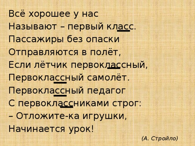 Всё хорошее у нас Называют – первый класс. Пассажиры без опаски Отправляются в полёт, Если лётчик первоклассный, Первоклассный самолёт. Первоклассный педагог С первоклассниками строг: – Отложите-ка игрушки, Начинается урок! (А. Стройло) 