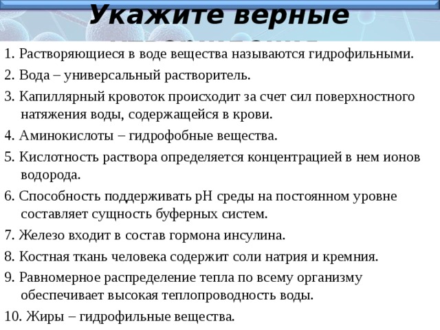 Укажите верные утверждения. 1. Растворяющиеся в воде вещества называются гидрофильными. 2. Вода – универсальный растворитель. 3. Капиллярный кровоток происходит за счет сил поверхностного натяжения воды, содержащейся в крови. 4. Аминокислоты – гидрофобные вещества. 5. Кислотность раствора определяется концентрацией в нем ионов водорода. 6. Способность поддерживать рН среды на постоянном уровне составляет сущность буферных систем. 7. Железо входит в состав гормона инсулина. 8. Костная ткань человека содержит соли натрия и кремния. 9. Равномерное распределение тепла по всему организму обеспечивает высокая теплопроводность воды. 10. Жиры – гидрофильные вещества.