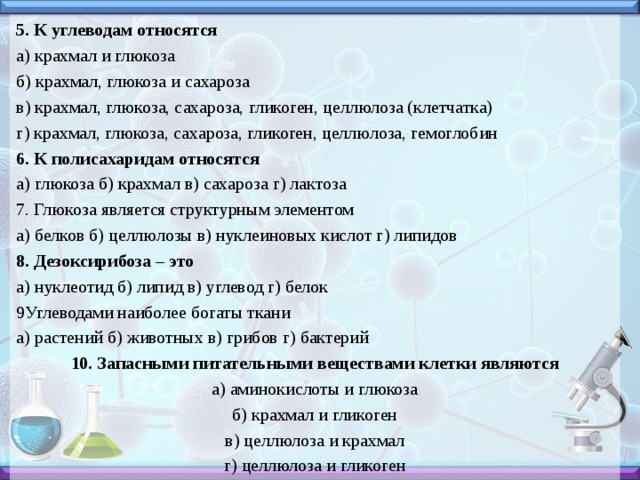 5. К углеводам относятся а) крахмал и глюкоза б) крахмал, глюкоза и сахароза в) крахмал, глюкоза, сахароза, гликоген, целлюлоза (клетчатка) г) крахмал, глюкоза, сахароза, гликоген, целлюлоза, гемоглобин 6. К полисахаридам относятся а) глюкоза б) крахмал в) сахароза г) лактоза 7. Глюкоза является структурным элементом а) белков б) целлюлозы в) нуклеиновых кислот г) липидов 8. Дезоксирибоза – это а) нуклеотид б) липид в) углевод г) белок 9Углеводами наиболее богаты ткани а) растений б) животных в) грибов г) бактерий 10. Запасными питательными веществами клетки являются а) аминокислоты и глюкоза б) крахмал и гликоген в) целлюлоза и крахмал г) целлюлоза и гликоген