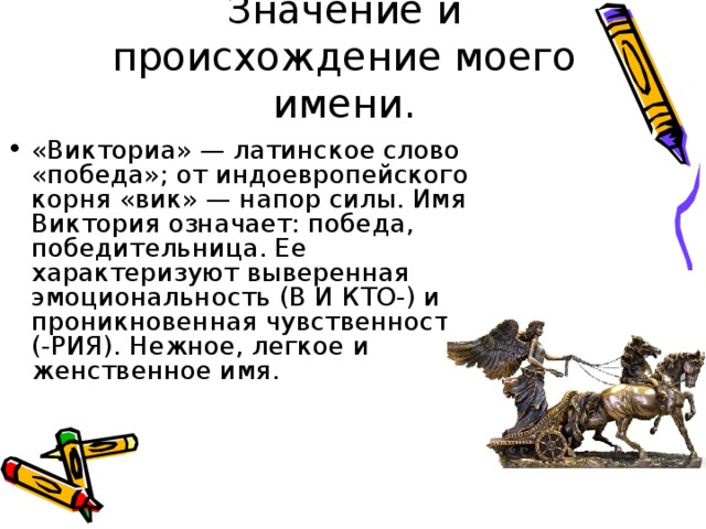 Значение и происхождение моего имени. «Викториа» — латинское слово «победа»; от индоевропейского корня «вик» — напор силы. Имя Виктория означает: победа, победительница. Ее характеризуют выверенная эмоциональность (В И КТО-) и проникновенная чувственность (-РИЯ). Нежное, легкое и женственное имя. 