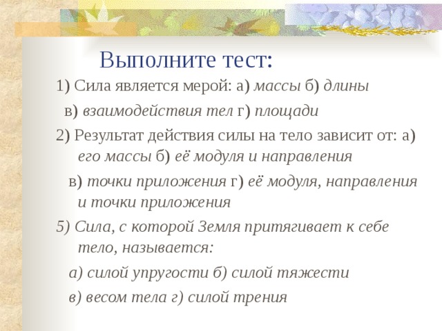  Выполните тест: 1) Сила является мерой: а) массы б) длины   в) взаимодействия тел г) площади 2) Результат действия силы на тело зависит от:  а) его массы б) её модуля и направления  в) точки приложения г) её модуля, направления и точки приложения 5) Сила, с которой Земля притягивает к себе тело, называется:  а) силой упругости б) силой тяжести  в) весом тела г) силой трения  