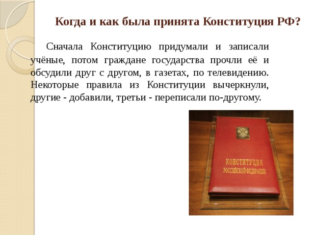 Когда и как была принята Конституция РФ?     Сначала Конституцию придумали и записали учёные, потом граждане государства прочли её и обсудили друг с другом, в газетах, по телевидению. Некоторые правила из Конституции вычеркнули, другие - добавили, третьи - переписали по-другому. 