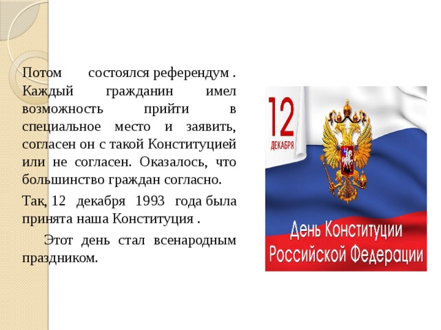  Потом состоялся референдум . Каждый гражданин имел возможность прийти в специальное место и заявить, согласен он с такой Конституцией или не согласен. Оказалось, что большинство граждан согласно.  Так, 12 декабря 1993 года была принята наша Конституция .   Этот день стал всенародным праздником. 