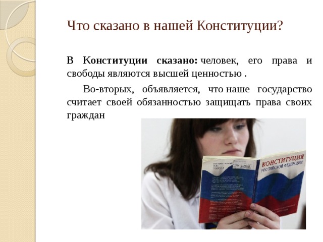 Что сказано в нашей Конституции?    В Конституции сказано:  человек, его права и свободы являются высшей ценностью .   Во-вторых, объявляется, что наше государство считает своей обязанностью защищать права своих граждан 