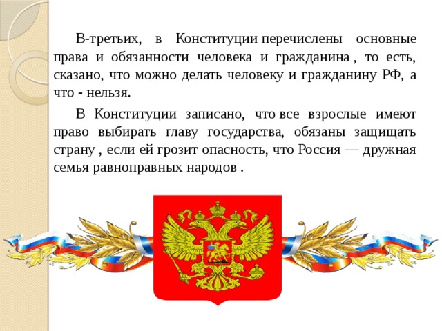   В-третьих, в Конституции перечислены основные права и обязанности человека и гражданина , то есть, сказано, что можно делать человеку и гражданину РФ, а что - нельзя.   В Конституции записано, что все взрослые имеют право выбирать главу государства, обязаны защищать страну , если ей грозит опасность, что Россия — дружная семья равноправных народов . 