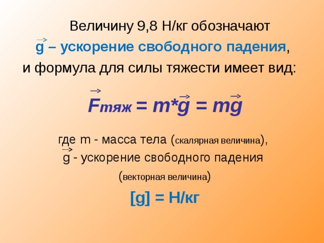  Величину 9,8 Н/кг обозначают g – ускорение свободного падения , и формула для силы тяжести имеет вид: F тяж = m* g = m g где m - масса тела ( скалярная величина ), g - ускорение свободного падения  ( векторная величина ) [g] = H/ кг  