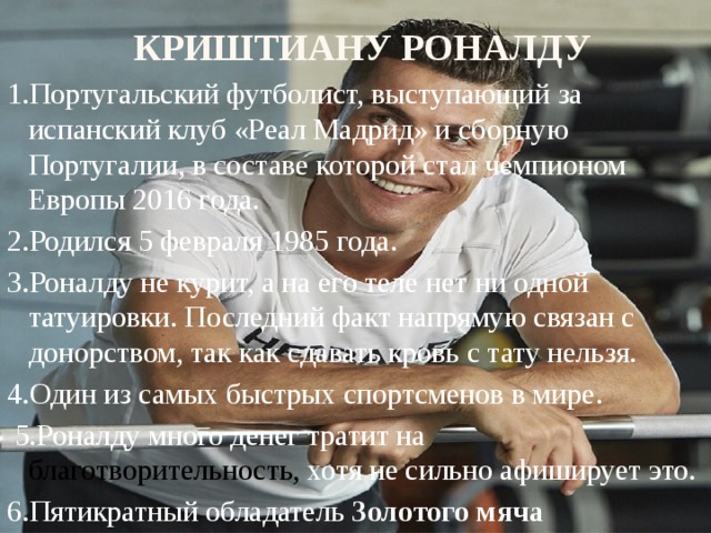 Криштиану Роналду 1.Португальский футболист, выступающий за испанский клуб «Реал Мадрид» и сборную Португалии, в составе которой стал чемпионом Европы 2016 года. 2.Родился 5 февраля 1985 года. 3.Роналду не курит, а на его теле нет ни одной татуировки. Последний факт напрямую связан с донорством, так как сдавать кровь с тату нельзя. 4.Один из самых быстрых спортсменов в мире.   5.Роналду много денег тратит на благотворительность, хотя не сильно афиширует это. 6.Пятикратный обладатель Золотого мяча 