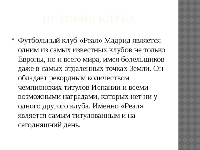 История клуба Футбольный клуб «Реал» Мадрид является одним из самых известных клубов не только Европы, но и всего мира, имея болельщиков даже в самых отдаленных точках Земли. Он обладает рекордным количеством чемпионских титулов Испании и всеми возможными наградами, которых нет ни у одного другого клуба. Именно «Реал» является самым титулованным и на сегодняшний день. 