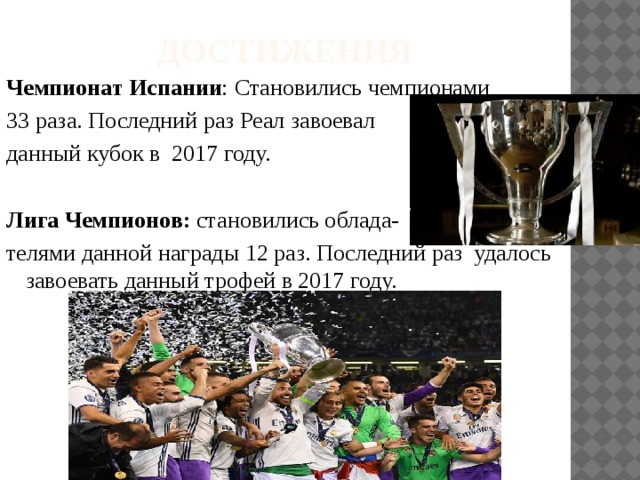 Достижения Чемпионат Испании : Становились чемпионами 33 раза. Последний раз Реал завоевал данный кубок в 2017 году. Лига Чемпионов: становились облада- телями данной награды 12 раз. Последний раз удалось завоевать данный трофей в 2017 году. 