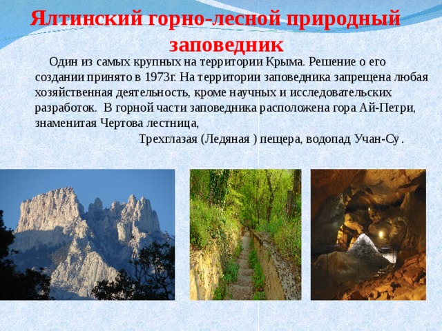 Ялтинский горно-лесной природный заповедник  Один из самых крупных на территории Крыма. Решение о его создании принято в 1973г. На территории заповедника запрещена любая хозяйственная деятельность, кроме научных и исследовательских разработок. В горной части заповедника расположена гора Ай-Петри, знаменитая Чертова лестница, Трехглазая (Ледяная ) пещера, водопад Учан-Су . 