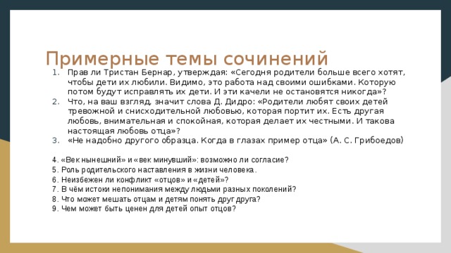 Примерные темы сочинений Прав ли Тристан Бернар, утверждая: «Сегодня родители больше всего хотят, чтобы дети их любили. Видимо, это работа над своими ошибками. Которую потом будут исправлять их дети. И эти качели не остановятся никогда»? Что, на ваш взгляд, значит слова Д. Дидро: «Родители любят своих детей тревожной и снисходительной любовью, которая портит их. Есть другая любовь, внимательная и спокойная, которая делает их честными. И такова настоящая любовь отца»? «Не надобно другого образца. Когда в глазах пример отца» (А. С. Грибоедов) 4. «Век нынешний» и «век минувший»: возможно ли согласие? 5. Роль родительского наставления в жизни человека. 6. Неизбежен ли конфликт «отцов» и «детей»? 7. В чём истоки непонимания между людьми разных поколений? 8. Что может мешать отцам и детям понять друг друга? 9. Чем может быть ценен для детей опыт отцов?   