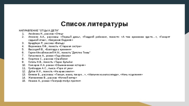 Список литературы НАПРАВЛЕНИЕ “ОТЦЫ И ДЕТИ” Аксёнова Н., рассказ «Отец» Алексин А.А., рассказы: «Первый день», «Поздний ребенок», повести: «А тем временем где-то…», «Говорит седьмой этаж», «Безумная Евдокия» Бредбери Р., рассказ «Вельд» Воронкова Л.Ф., повесть «Старшая сестра» Высоцкий В., «Баллада о времени» Гарин-Михайловский Н.М., повесть “Детство Темы” Геласимов А., роман «Год обмана» Георгиев С., рассказ «Ошейник» Гоголь Н.В., повесть «Тарас Бульба» Гончаров И.А. роман «Обыкновенная история» Грибоедов А.С., пьеса «Горе от ума» Дубов Н.И., повесть «На краю земли» Екимов Б., рассказы: «Говори, мама, говори…», «Мальчик на велосипеде», «Ночь исцеления» Железников В., рассказ «Ночной ветер» Иванов А., роман «Географ глобус пропил» 