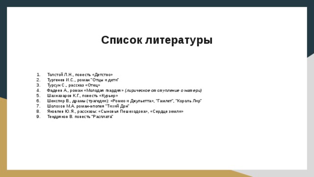 Список литературы Толстой Л.Н., повесть «Детство» Тургенев И.С., роман “Отцы и дети” Турсун С., рассказ «Отец» Фадеев А., роман «Молодая гвардия» (лирическое отступление о матери) Шахназаров К.Г., повесть «Курьер» Шекспир В., драмы (трагедии): «Ромео и Джульетта», “Гамлет”, “Король Лир” Шолохов М.А. роман-эпопея “Тихий Дон” Яковлев Ю.Я., рассказы: «Сыновья Пешеходова», «Сердце земли» Тендряков В. повесть “Расплата” 