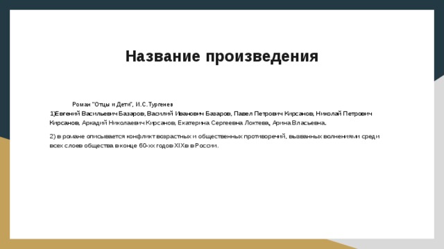 Название произведения Роман “Отцы и Дети”, И.С.Тургенев 1)Евгений Васильевич Базаров, Василий Иванович Базаров, Павел Петрович Кирсанов, Николай Петрович Кирсанов, Аркадий Николаевич Кирсанов,  Екатерина Сергеевна Локтева , Арина Власьевна . 2)  в романе описывается конфликт возрастных и общественных противоречий, вызванных волнениями среди всех слоев общества в конце 60-хх годов XIXв в России. 
