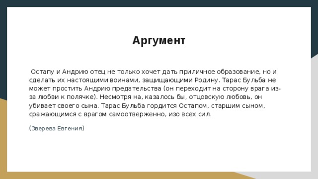 Аргумент  Остапу и Андрию отец не только хочет дать приличное образование, но и сделать их настоящими воинами, защищающими Родину. Тарас Бульба не может простить Андрию предательства (он переходит на сторону врага из-за любви к полячке). Несмотря на, казалось бы, отцовскую любовь, он убивает своего сына. Тарас Бульба гордится Остапом, старшим сыном, сражающимся с врагом самоотверженно, изо всех сил. (Зверева Евгения) 