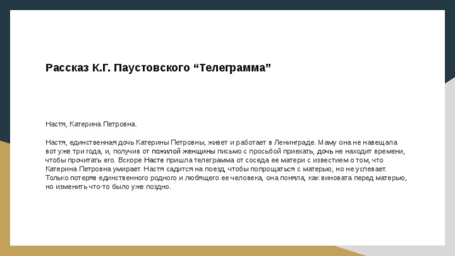  Рассказ К.Г. Паустовского “Телеграмма” Настя, Катерина Петровна. Настя, единственная дочь Катерины Петровны, живет и работает в Ленинграде. Маму она не навещала вот уже три года, и, получив от пожилой  женщины  письмо с просьбой приехать,  дочь  не находит времени, чтобы прочитать его. Вскоре Насте пришла телеграмма от соседа ее матери с известием о том, что Катерина Петровна умирает. Настя садится на поезд, чтобы попрощаться с матерью, но не успевает. Только потеряв единственного родного и любящего ее человека, она поняла, как виновата перед матерью, но изменить что-то было уже поздно. 