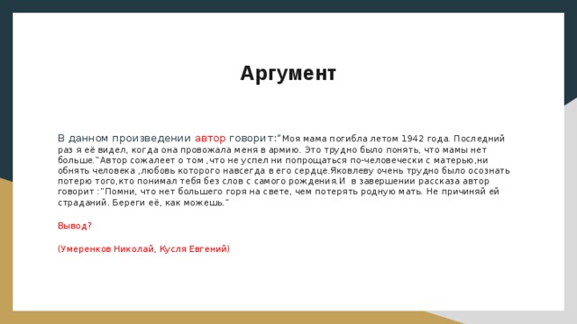 Аргумент В данном произведении автор говорит:” Моя мама погибла летом 1942 года. Последний раз я её видел, когда она провожала меня в армию. Это трудно было понять, что мамы нет больше.”Автор сожалеет о том ,что не успел ни попрощаться по-человечески с матерью,ни обнять человека ,любовь которого навсегда в его сердце.Яковлеву очень трудно было осознать потерю того,кто понимал тебя без слов с самого рождения.И в завершении рассказа автор говорит :”Помни, что нет большего горя на свете, чем потерять родную мать. Не причиняй ей страданий. Береги её, как можешь.” Вывод? (Умеренков Николай, Кусля Евгений) 