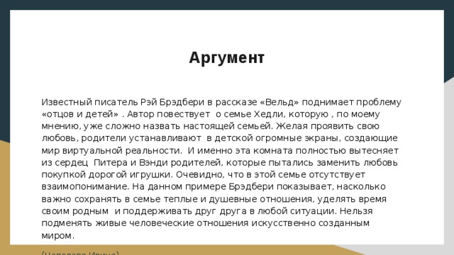 Аргумент Известный писатель Рэй Брэдбери в рассказе «Вельд» поднимает проблему «отцов и детей» . Автор повествует о семье Хедли, которую , по моему мнению, уже сложно назвать настоящей семьей. Желая проявить свою любовь, родители устанавливают в детской огромные экраны, создающие мир виртуальной реальности. И именно эта комната полностью вытесняет из сердец Питера и Вэнди родителей, которые пытались заменить любовь покупкой дорогой игрушки. Очевидно, что в этой семье отсутствует взаимопонимание. На данном примере Брэдбери показывает, насколько важно сохранять в семье теплые и душевные отношения, уделять время своим родным и поддерживать друг друга в любой ситуации. Нельзя подменять живые человеческие отношения искусственно созданным миром. (Цепелева Ирина) 