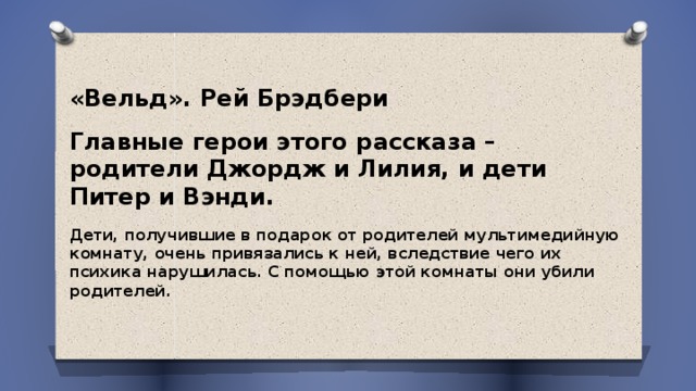   «Вельд». Рей Брэдбери Главные герои этого рассказа – родители Джордж и Лилия, и дети Питер и Вэнди. Дети, получившие в подарок от родителей мультимедийную комнату, очень привязались к ней, вследствие чего их психика нарушилась. С помощью этой комнаты они убили родителей.  