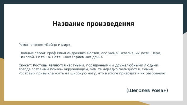 Название произведения Роман-эпопея «Война и мир». Главные герои: граф Илья Андреевич Ростов, его жена Наталья, их дети: Вера, Николай, Наташа, Петя, Соня (приёмная дочь). Сюжет: Ростовы являются честными, порядочными и дружелюбными людьми, всегда готовыми помочь окружающим, чем те нередко пользуются. Семья Ростовых привыкла жить на широкую ногу, что в итоге приводит к их разорению. (Щеголев Роман) 