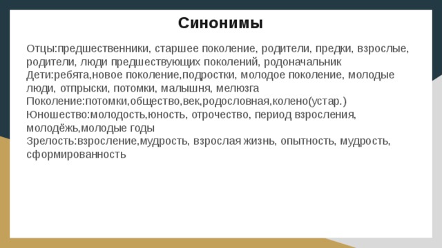 Синонимы Отцы:предшественники, старшее поколение, родители, предки, взрослые, родители, люди предшествующих поколений, родоначальник Дети:ребята,новое поколение,подростки, молодое поколение, молодые люди, отпрыски, потомки, малышня, мелюзга Поколение:потомки,общество,век,родословная,колено(устар.) Юношество:молодость,юность, отрочество, период взросления, молодёжь,молодые годы Зрелость:взросление,мудрость, взрослая жизнь, опытность, мудрость, сформированность 