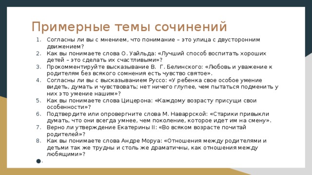 Примерные темы сочинений Согласны ли вы с мнением, что понимание – это улица с двусторонним движением? Как вы понимаете слова О. Уайльда: «Лучший способ воспитать хороших детей – это сделать их счастливыми»? Прокомментируйте высказывание В.  Г. Белинского: «Любовь и уважение к родителям без всякого сомнения есть чувство святое». Согласны ли вы с высказыванием Руссо: «У ребенка свое особое умение видеть, думать и чувствовать; нет ничего глупее, чем пытаться подменить у них это умение нашим»? Как вы понимаете слова Цицерона: «Каждому возрасту присущи свои особенности»? Подтвердите или опровергните слова М. Наваррской: «Старики привыкли думать, что они всегда умнее, чем поколение, которое идет им на смену». Верно ли утверждение Екатерины II: «Во всяком возрасте почитай родителей»? Как вы понимаете слова Андре Моруа: «Отношения между родителями и детьми так же трудны и столь же драматичны, как отношения между любящими»?   