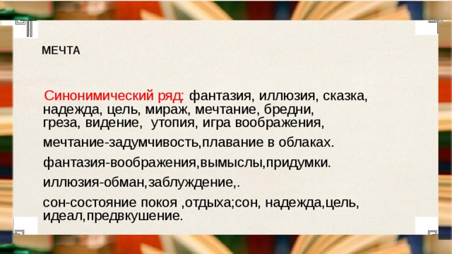 МЕЧТА Синонимический ряд: фантазия, иллюзия, сказка, надежда, цель, мираж, мечтание, бредни, греза, видение,  утопия, игра воображения, мечтание-задумчивость,плавание в облаках. фантазия-воображения,вымыслы,придумки. иллюзия-обман,заблуждение,. сон-состояние покоя ,отдыха;сон, надежда,цель, идеал,предвкушение. 