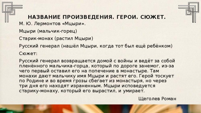 Название произведения. герои. сюжет. М. Ю. Лермонтов «Мцыри». Мцыри (мальчик-горец) Старик-монах (растил Мцыри) Русский генерал (нашёл Мцыри, когда тот был ещё ребёнком) Сюжет: Русский генерал возвращается домой с войны и ведёт за собой пленённого мальчика-горца, который по дороге занемог, из-за чего первый оставил его на попечение в монастыре. Там монахи дают мальчику имя Мцыри и растят его. Герой тоскует по Родине и во время грозы сбегает из монастыря, но через три дня его находят израненным. Мцыри исповедуется старику-монаху, который его вырастил, и умирает. Щеголев Роман 