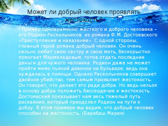 Может ли добрый человек проявлять жестокость?   Пример одновременно жесткого и доброго человека – это Родион Раскольников  из романа Ф.М. Достоевского «Преступление и наказание». С одной стороны, главный герой романа добрый человек. Он очень сильно любит свою сестру и свою мать, бескорыстно помогает Мармеладовым, готов отдать последние деньги для чужого человека. Родион даже не может пройти мимо пьяной девочки на бульваре, ведь она нуждалась в помощи. Однако Раскольников совершает двойное убийство, тем самым проявляет жестокость. Он говорит, что делает это ради добра. Но ведь нельзя в основу добра положить бессердечие и жестокость. Достоевский показывает нам весь тяжелый путь раскаяния, который преодолел Родион на пути к добру. В этом примере мы видим, что добрый человек способен на жестокость. (Барабаш Мария)    